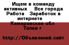 Ищем в команду активных. - Все города Работа » Заработок в интернете   . Кемеровская обл.,Топки г.